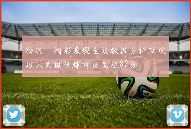 孙兴慜精彩表现全场数据分析助攻过人关键传球评分高达82分