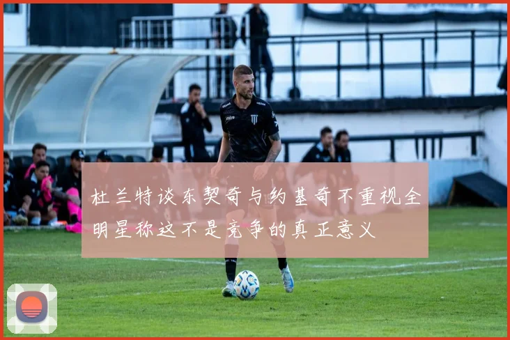 杜兰特谈东契奇与约基奇不重视全明星称这不是竞争的真正意义