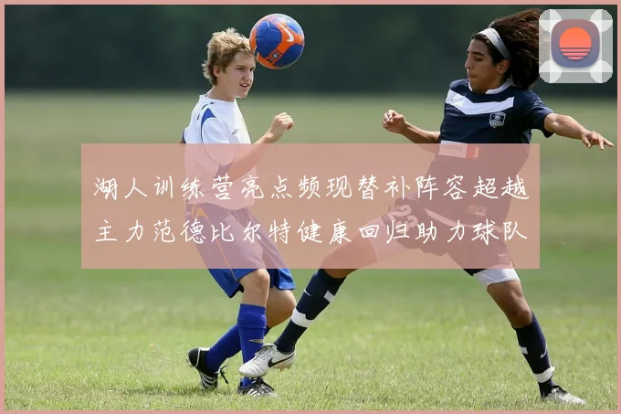 湖人训练营亮点频现替补阵容超越主力范德比尔特健康回归助力球队