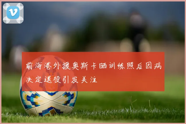 前海港外援奥斯卡晒训练照后因病决定退役引发关注