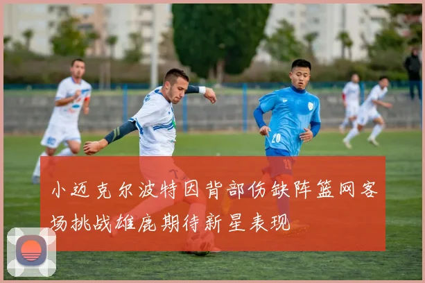 小迈克尔波特因背部伤缺阵篮网客场挑战雄鹿期待新星表现