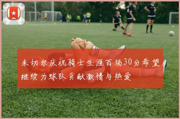 米切尔庆祝骑士生涯百场30分希望继续为球队贡献激情与热爱