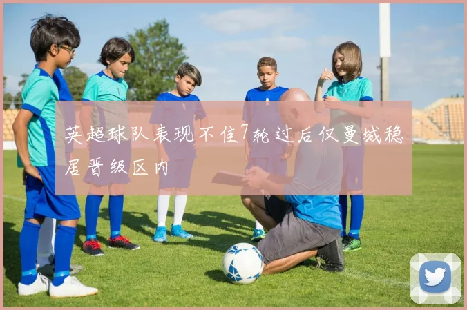 英超球队表现不佳7轮过后仅曼城稳居晋级区内