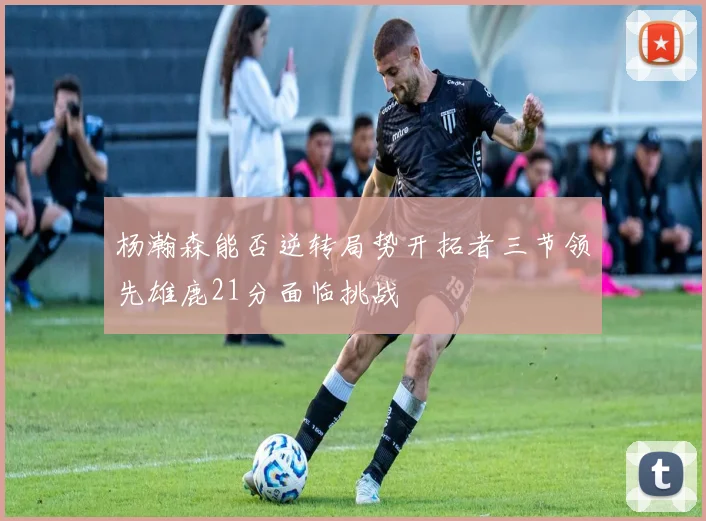 杨瀚森能否逆转局势开拓者三节领先雄鹿21分面临挑战