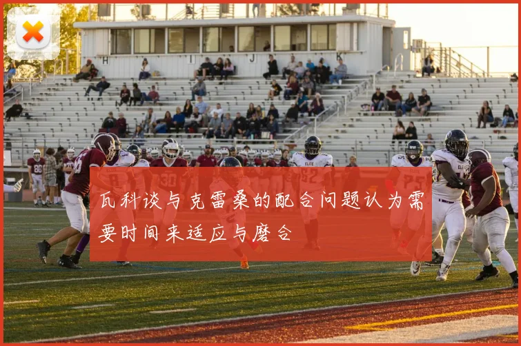 瓦科谈与克雷桑的配合问题认为需要时间来适应与磨合
