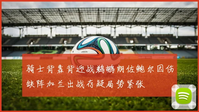 骑士背靠背迎战鹈鹕朗佐鲍尔因伤缺阵加兰出战存疑局势紧张