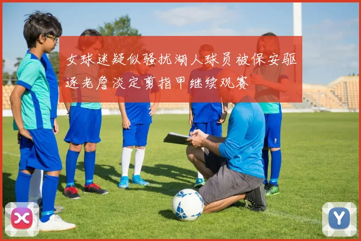 女球迷疑似骚扰湖人球员被保安驱逐老詹淡定剪指甲继续观赛