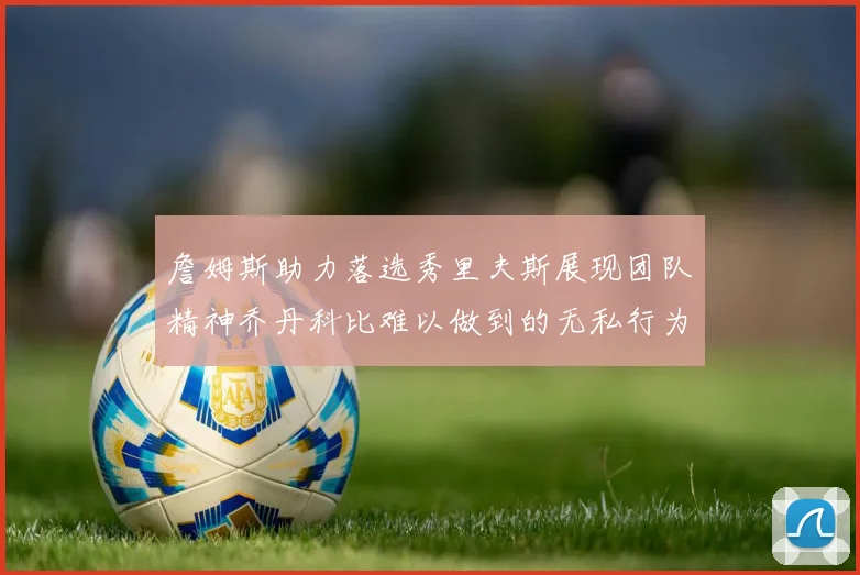 詹姆斯助力落选秀里夫斯展现团队精神乔丹科比难以做到的无私行为