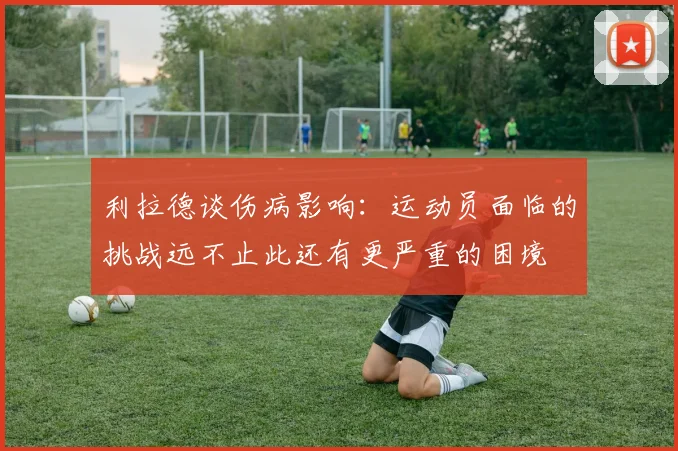 利拉德谈伤病影响：运动员面临的挑战远不止此还有更严重的困境