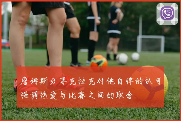 詹姆斯分享克拉克对他自律的认可强调热爱与比赛之间的取舍