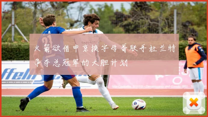 火箭欲借申京换字母哥联手杜兰特争夺总冠军的大胆计划