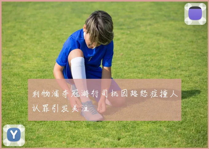 利物浦夺冠游行司机因路怒症撞人认罪引发关注