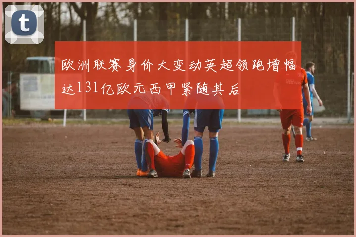 欧洲联赛身价大变动英超领跑增幅达131亿欧元西甲紧随其后