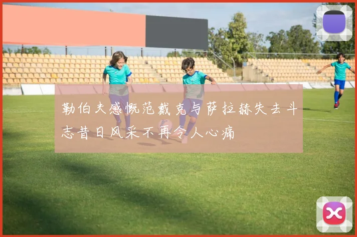 勒伯夫感慨范戴克与萨拉赫失去斗志昔日风采不再令人心痛