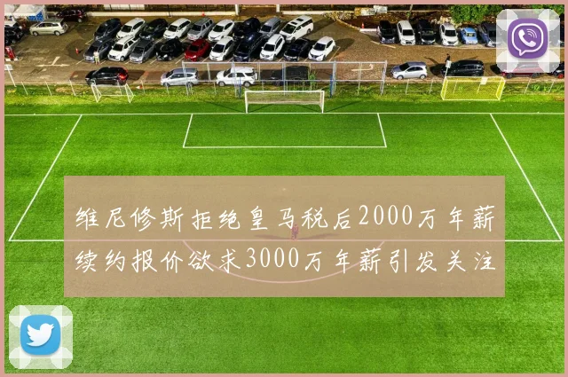 维尼修斯拒绝皇马税后2000万年薪续约报价欲求3000万年薪引发关注