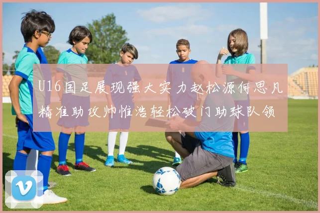 U16国足展现强大实力赵松源何思凡精准助攻帅惟浩轻松破门助球队领先