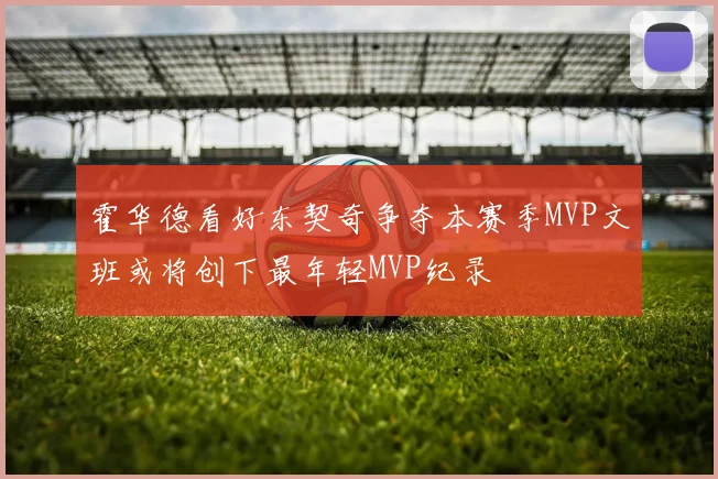 霍华德看好东契奇争夺本赛季MVP文班或将创下最年轻MVP纪录