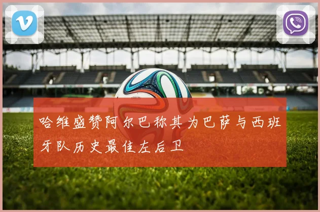 哈维盛赞阿尔巴称其为巴萨与西班牙队历史最佳左后卫
