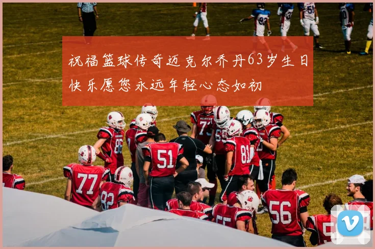 祝福篮球传奇迈克尔乔丹63岁生日快乐愿您永远年轻心态如初