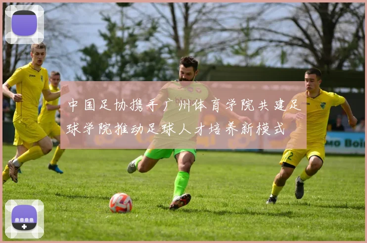 中国足协携手广州体育学院共建足球学院推动足球人才培养新模式