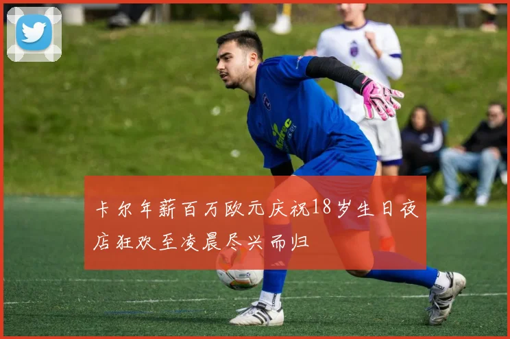 卡尔年薪百万欧元庆祝18岁生日夜店狂欢至凌晨尽兴而归