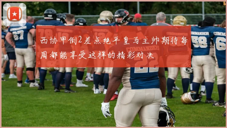 西协甲倒2差点绝平皇马主帅期待每周都能享受这样的精彩对决