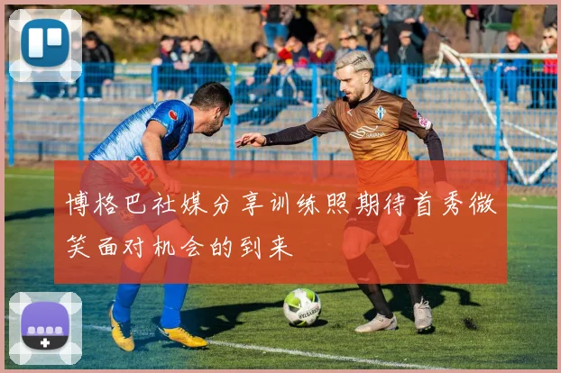 博格巴社媒分享训练照期待首秀微笑面对机会的到来