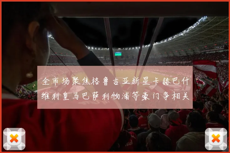 全市场聚焦格鲁吉亚新星卡赫巴什维利皇马巴萨利物浦等豪门争相关注