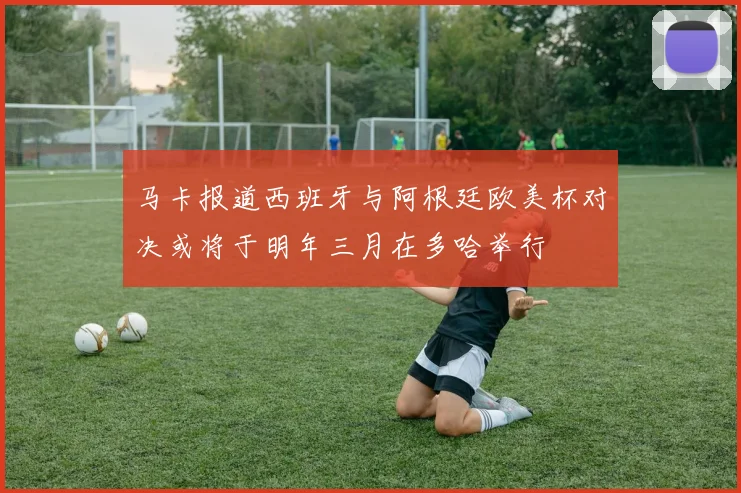 马卡报道西班牙与阿根廷欧美杯对决或将于明年三月在多哈举行