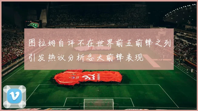 图拉姆自评不在世界前五前锋之列引发热议分析各大前锋表现