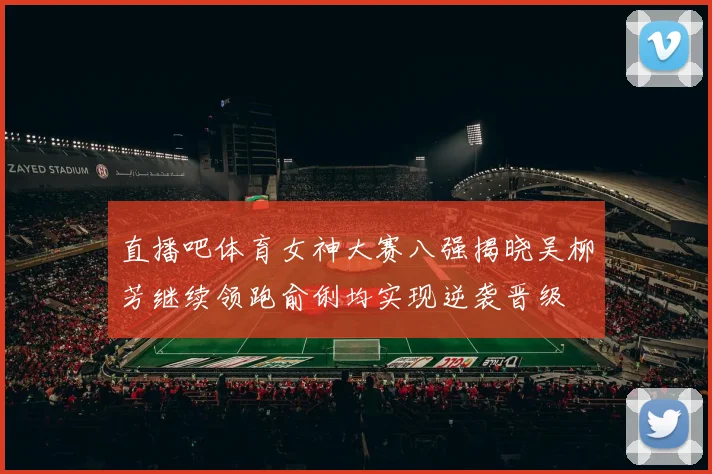 直播吧体育女神大赛八强揭晓吴柳芳继续领跑俞俐均实现逆袭晋级
