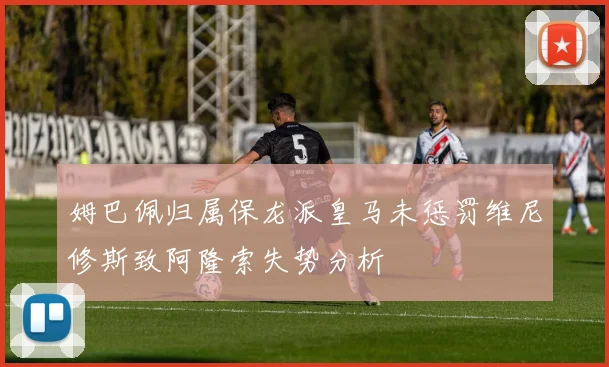 姆巴佩归属保龙派皇马未惩罚维尼修斯致阿隆索失势分析
