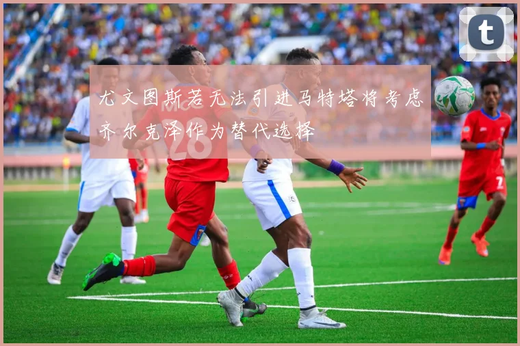 尤文图斯若无法引进马特塔将考虑齐尔克泽作为替代选择