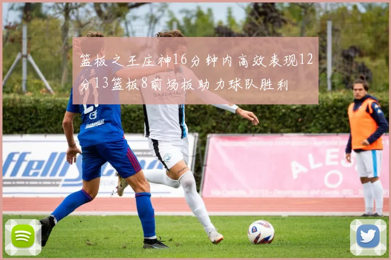 篮板之王庄神16分钟内高效表现12分13篮板8前场板助力球队胜利
