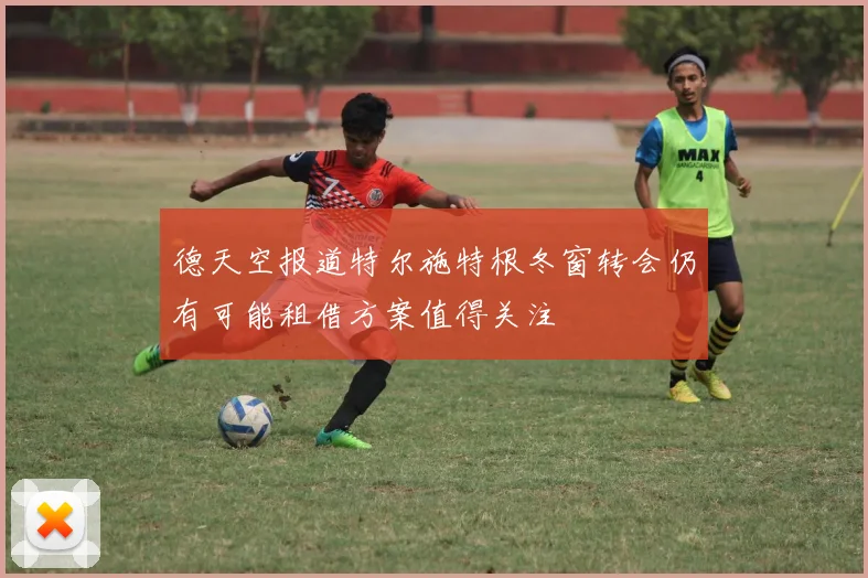 德天空报道特尔施特根冬窗转会仍有可能租借方案值得关注