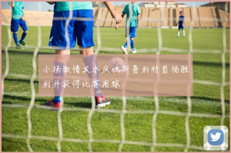 小杨激情泼水庆祝斯普利特首场胜利并获得比赛用球