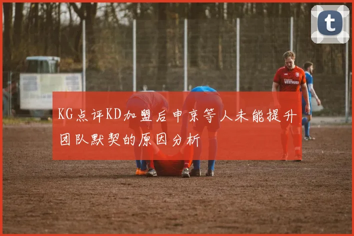 KG点评KD加盟后申京等人未能提升团队默契的原因分析