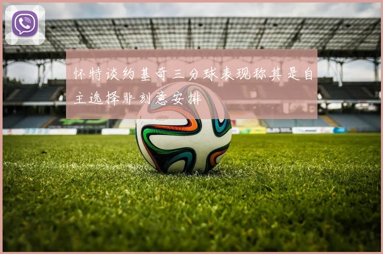怀特谈约基奇三分球表现称其是自主选择非刻意安排