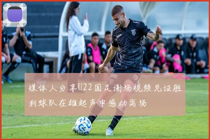 媒体人分享U22国足谢场视频见证胜利球队在雄起声中感动离场