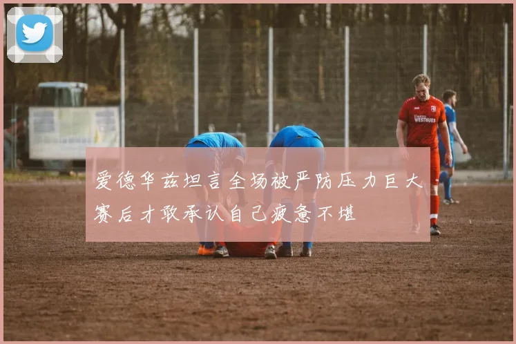 爱德华兹坦言全场被严防压力巨大赛后才敢承认自己疲惫不堪