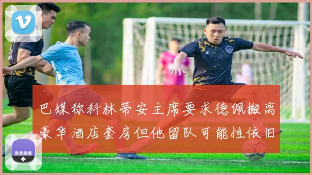 巴媒称科林蒂安主席要求德佩搬离豪华酒店套房但他留队可能性依旧较大