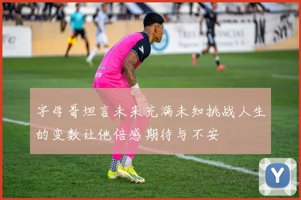 字母哥坦言未来充满未知挑战人生的变数让他倍感期待与不安