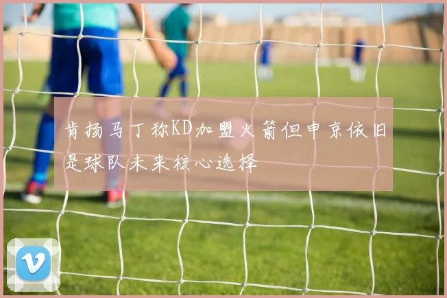 肯扬马丁称KD加盟火箭但申京依旧是球队未来核心选择