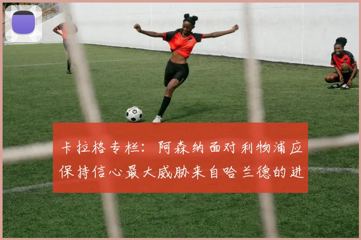 卡拉格专栏：阿森纳面对利物浦应保持信心最大威胁来自哈兰德的进攻能力