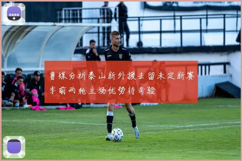 鲁媒分析泰山新外援去留未定新赛季前两轮主场优势待考验