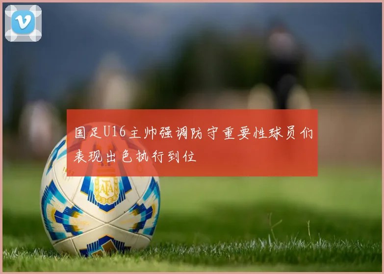 国足U16主帅强调防守重要性球员们表现出色执行到位